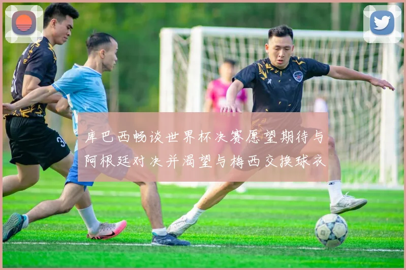 库巴西畅谈世界杯决赛愿望期待与阿根廷对决并渴望与梅西交换球衣