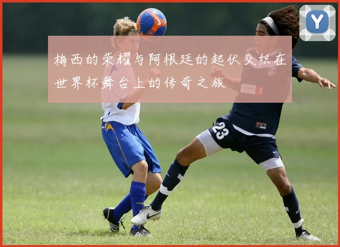 梅西的荣耀与阿根廷的起伏交织在世界杯舞台上的传奇之旅