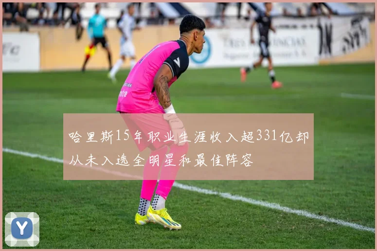 哈里斯15年职业生涯收入超331亿却从未入选全明星和最佳阵容