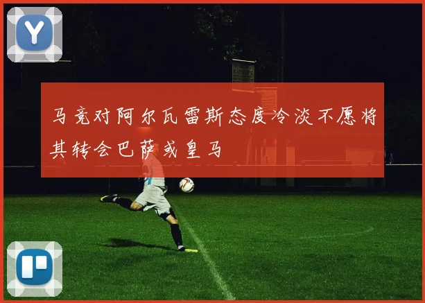 马竞对阿尔瓦雷斯态度冷淡不愿将其转会巴萨或皇马
