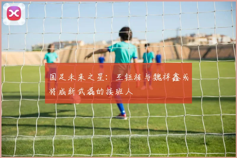 国足未来之星：王钰栋与魏祥鑫或将成新武磊的接班人