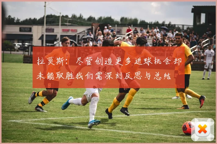 拉莫斯：尽管创造更多进球机会却未能取胜我们需深刻反思与总结