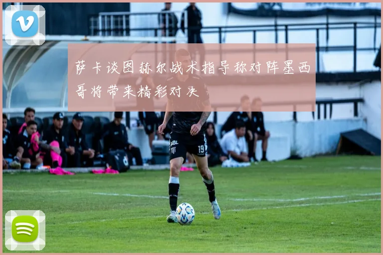 萨卡谈图赫尔战术指导称对阵墨西哥将带来精彩对决
