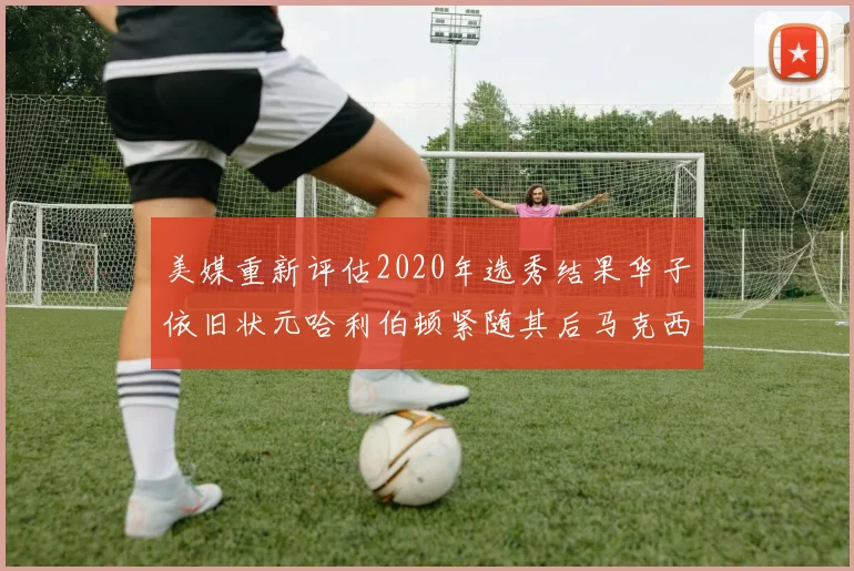 美媒重新评估2020年选秀结果华子依旧状元哈利伯顿紧随其后马克西位列探花