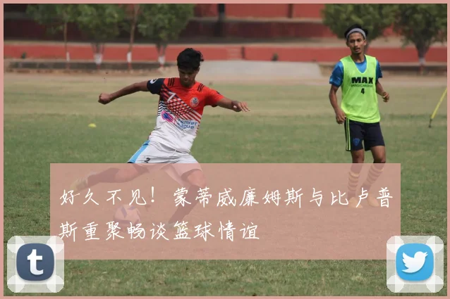 好久不见！蒙蒂威廉姆斯与比卢普斯重聚畅谈篮球情谊