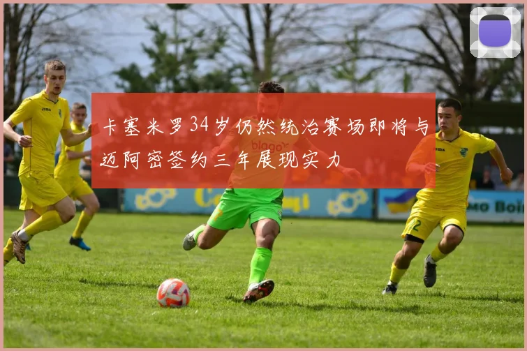 卡塞米罗34岁仍然统治赛场即将与迈阿密签约三年展现实力