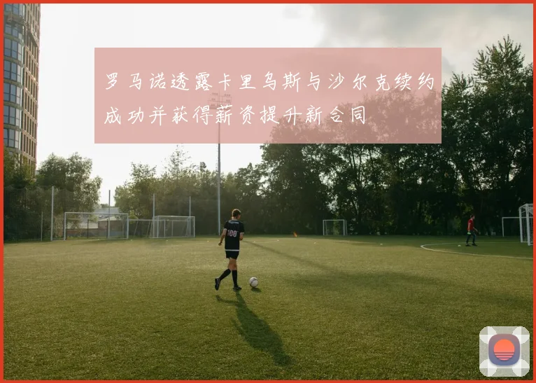 罗马诺透露卡里乌斯与沙尔克续约成功并获得薪资提升新合同