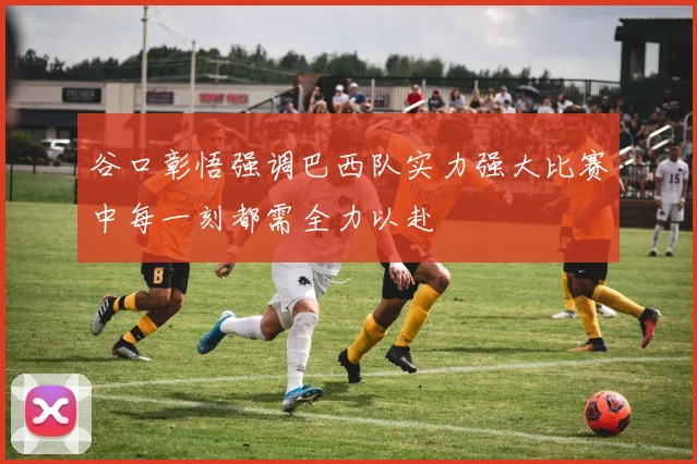 谷口彰悟强调巴西队实力强大比赛中每一刻都需全力以赴