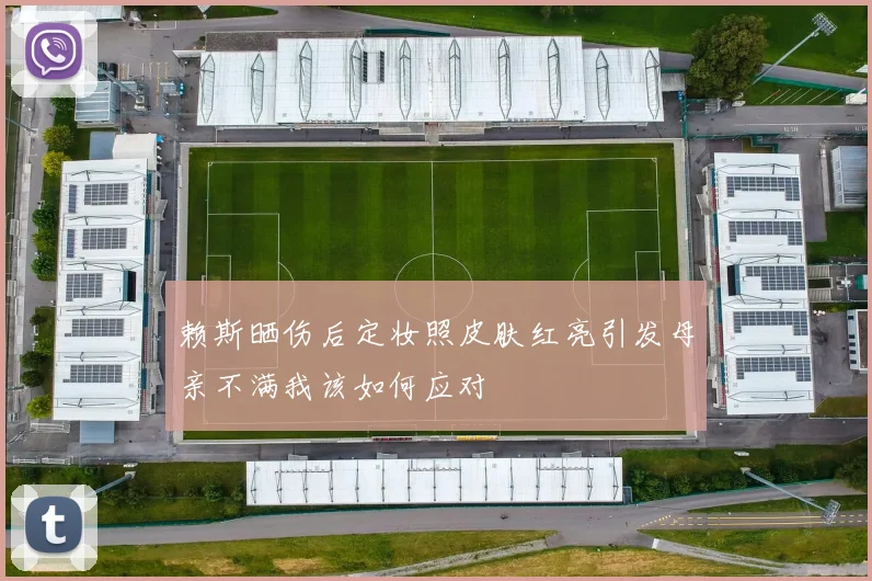赖斯晒伤后定妆照皮肤红亮引发母亲不满我该如何应对